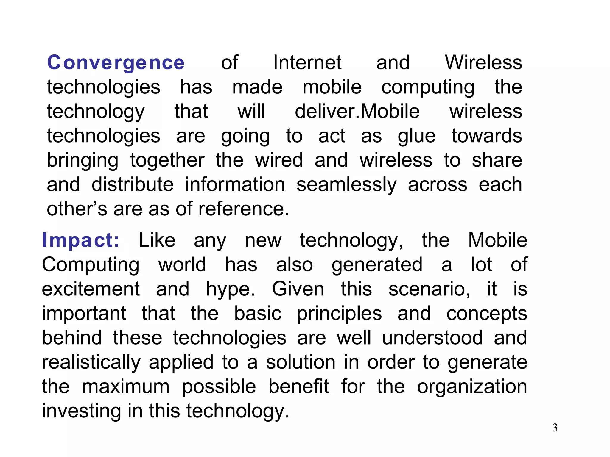 Convergence   of Internet and Wireless technologies has made mobile computing the technology that will deliver.Mobile wireless technologies are going to act as glue towards bringing together the wired and wireless to share and distribute information seamlessly across each other’s are as of reference. Impact:   Like any new technology, the Mobile Computing world has also generated a lot of excitement and hype. Given this scenario, it is important that the basic principles and concepts behind these technologies are well understood and realistically applied to a solution in order to generate the maximum possible benefit for the organization investing in this technology. 