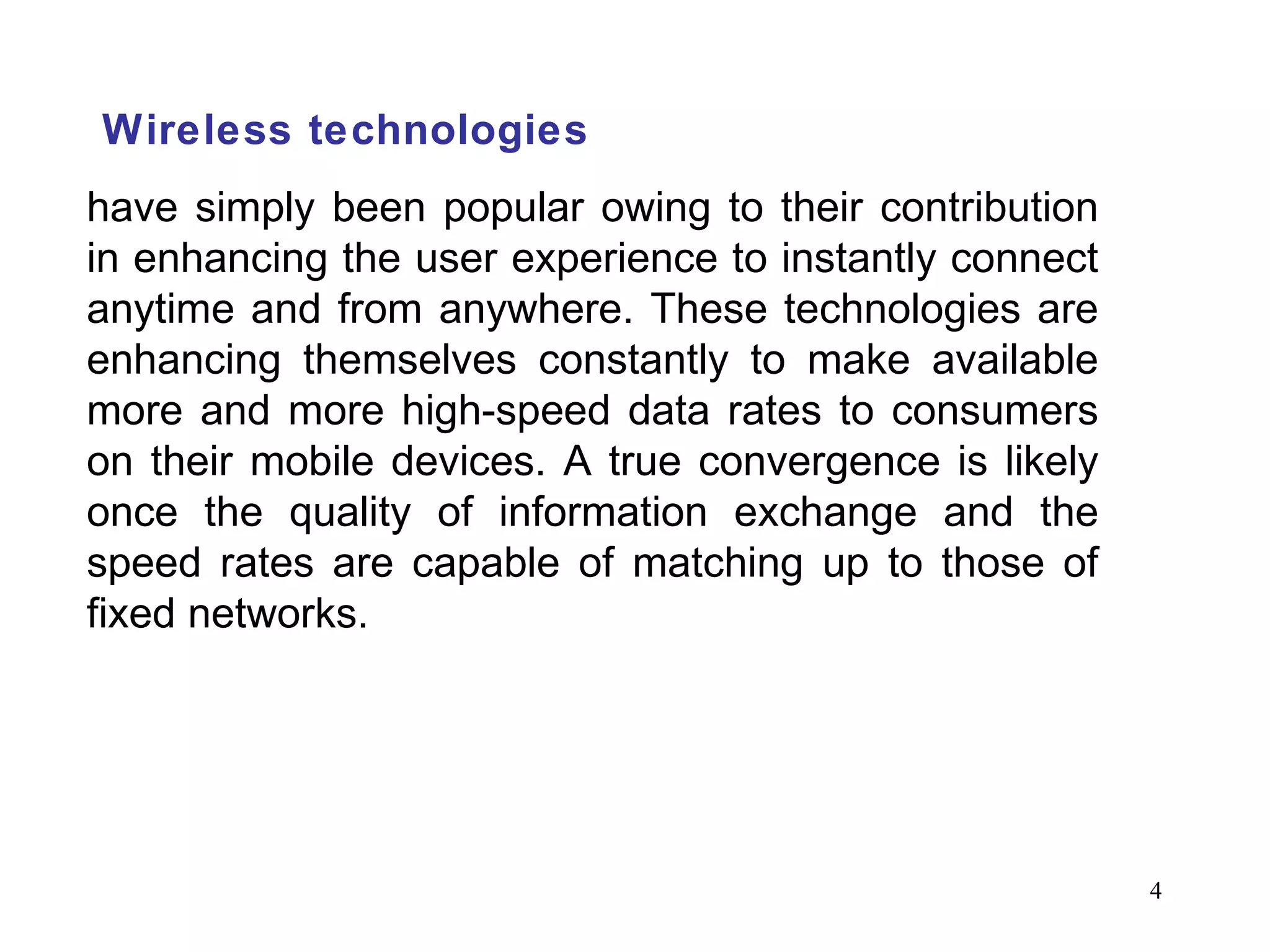 Wireless technologies have simply been popular owing to their contribution in enhancing the user experience to instantly connect anytime and from anywhere. These technologies are enhancing themselves constantly to make available more and more high-speed data rates to consumers on their mobile devices. A true convergence is likely once the quality of information exchange and the speed rates are capable of matching up to those of fixed networks. 