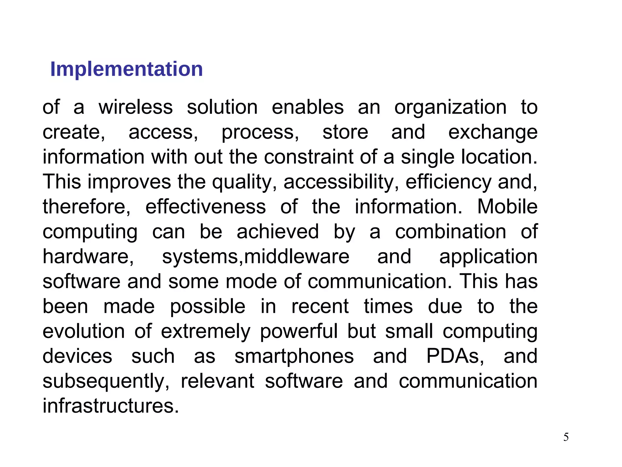 Implementation of a wireless solution enables an organization to create, access, process, store and exchange information with out the constraint of a single location. This improves the quality, accessibility, efficiency and, therefore, effectiveness of the information. Mobile computing can be achieved by a combination of hardware, systems,middleware and application software and some mode of communication. This has been made possible in recent times due to the evolution of extremely powerful but small computing devices such as smartphones and PDAs, and subsequently, relevant software and communication infrastructures. 