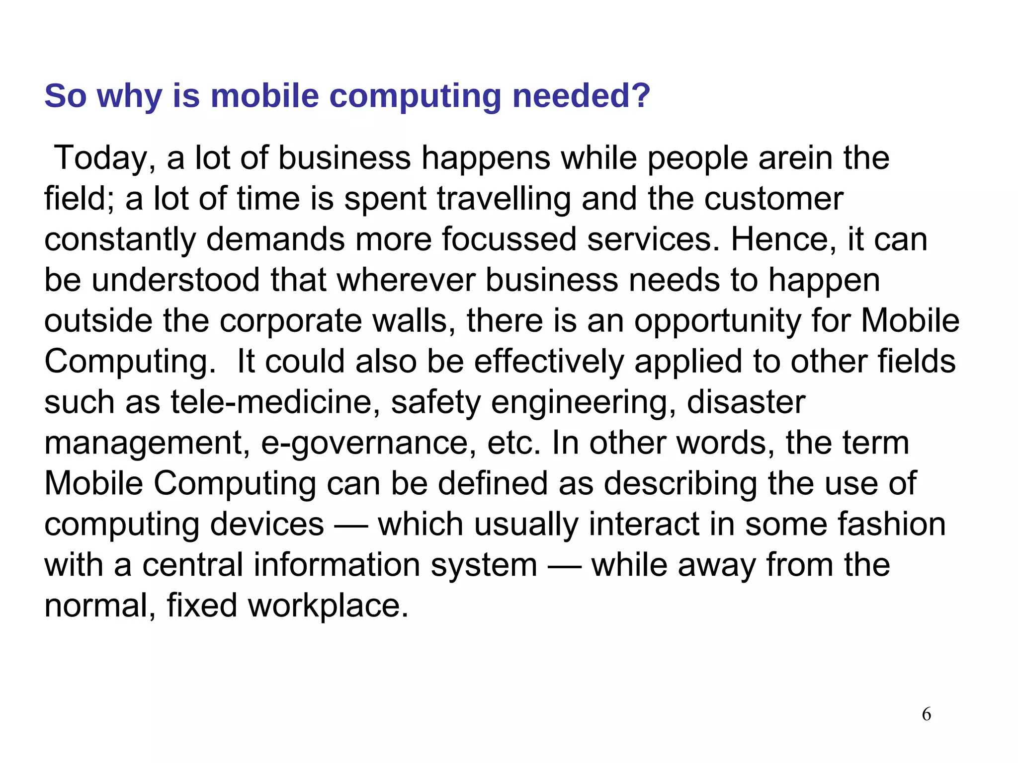 So why is mobile computing needed ?   Today, a lot of business happens while people arein the field; a lot of time is spent travelling and the customer constantly demands more focussed services. Hence, it can be understood that wherever business needs to happen outside the corporate walls, there is an opportunity for Mobile Computing.  It could also be effectively applied to other fields such as tele-medicine, safety engineering, disaster management, e-governance, etc. In other words, the term Mobile Computing can be defined as describing the use of computing devices — which usually interact in some fashion with a central information system — while away from the normal, fixed workplace.   
