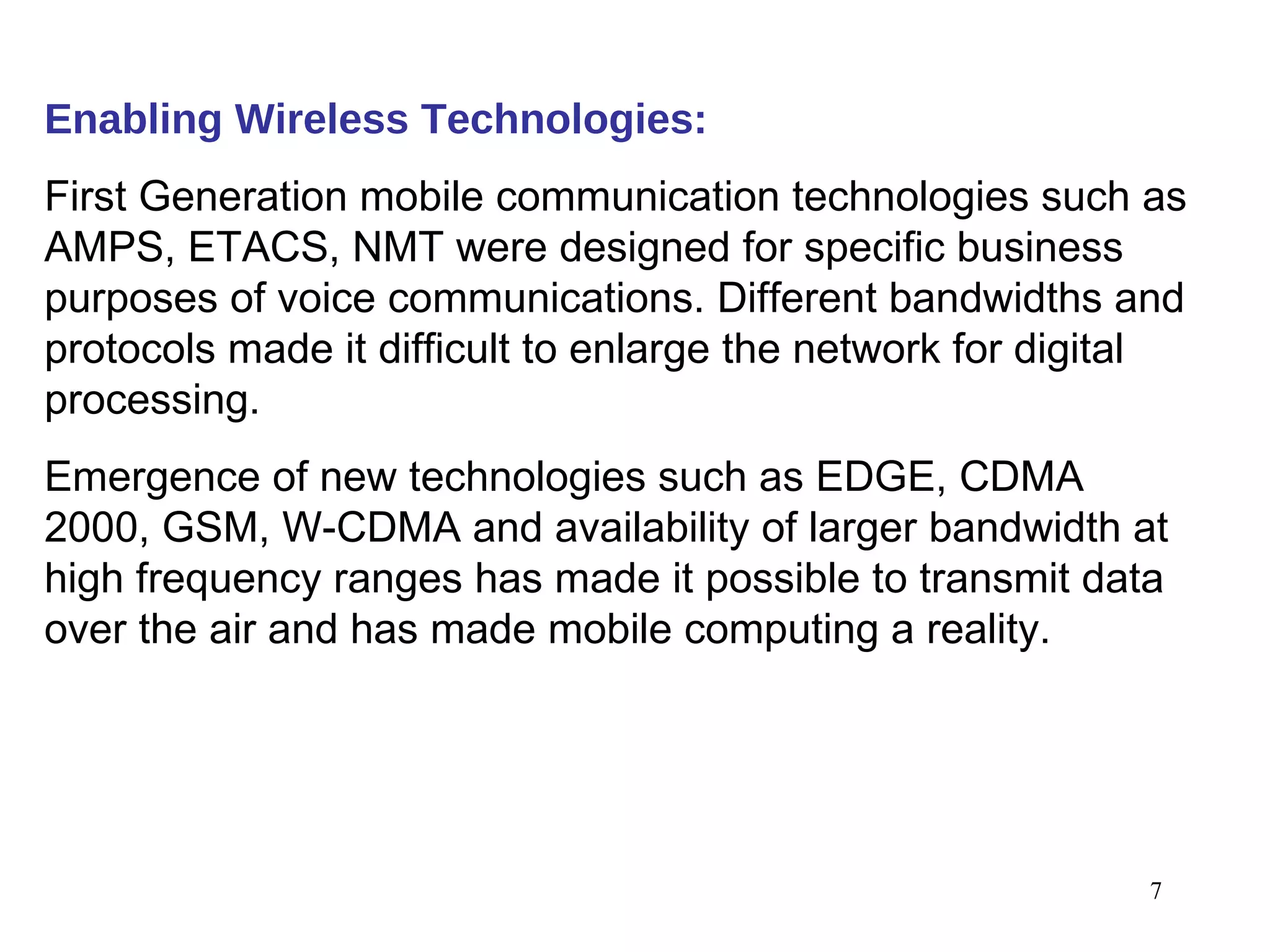 Enabling Wireless Technologies:   First Generation mobile communication technologies such as AMPS, ETACS, NMT were designed for specific business purposes of voice communications. Different bandwidths and protocols made it difficult to enlarge the network for digital processing.  Emergence of new technologies such as EDGE, CDMA 2000, GSM, W-CDMA and availability of larger bandwidth at high frequency ranges has made it possible to transmit data over the air and has made mobile computing a reality. 
