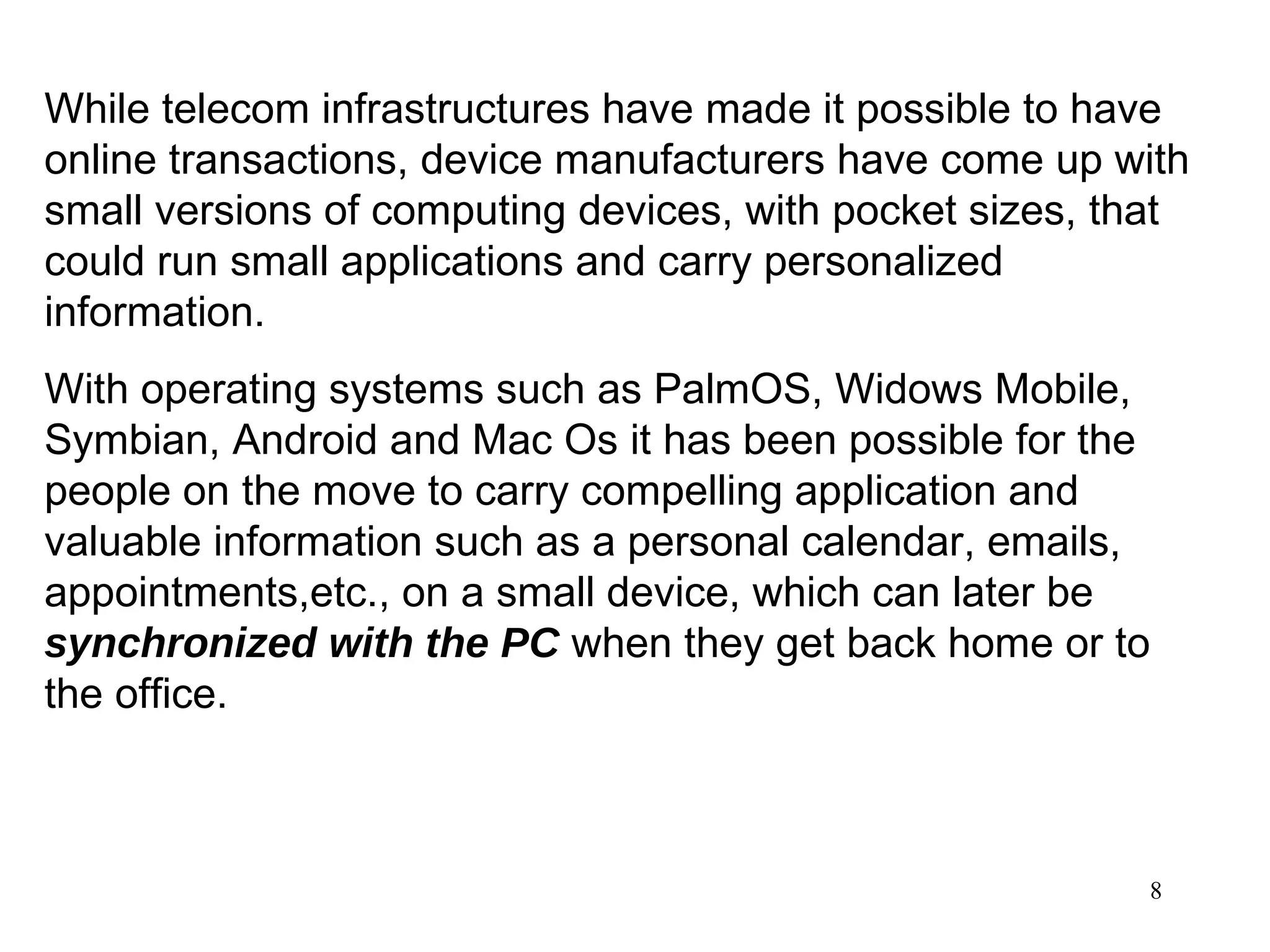 While telecom infrastructures have made it possible to have online transactions, device manufacturers have come up with small versions of computing devices, with pocket sizes, that could run small applications and carry personalized information.  With operating systems such as PalmOS, Widows Mobile, Symbian, Android and Mac Os it has been possible for the people on the move to carry compelling application and valuable information such as a personal calendar, emails, appointments,etc., on a small device, which can later be  synchronized with the PC  when they get back home or to the office. 