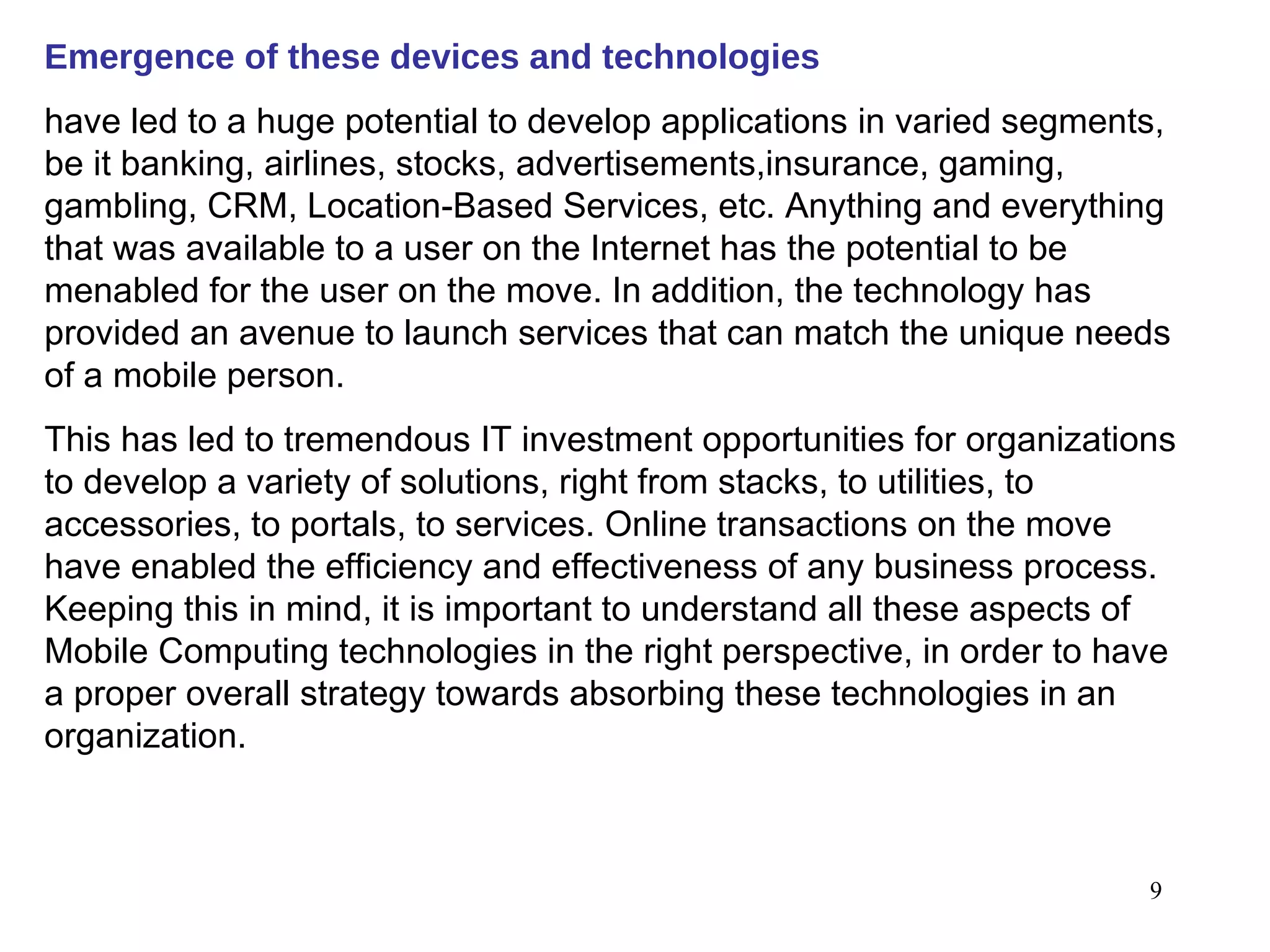 Emergence of these devices and technologies   have led to a huge potential to develop applications in varied segments, be it banking, airlines, stocks, advertisements,insurance, gaming, gambling, CRM, Location-Based Services, etc. Anything and everything that was available to a user on the Internet has the potential to be menabled for the user on the move. In addition, the technology has provided an avenue to launch services that can match the unique needs of a mobile person.  This has led to tremendous IT investment opportunities for organizations to develop a variety of solutions, right from stacks, to utilities, to accessories, to portals, to services. Online transactions on the move have enabled the efficiency and effectiveness of any business process. Keeping this in mind, it is important to understand all these aspects of Mobile Computing technologies in the right perspective, in order to have a proper overall strategy towards absorbing these technologies in an organization. 