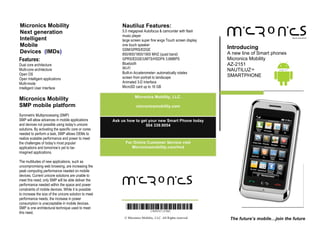 Micronics Mobility                                         Nautiluz Features:
Next generation                                            5.0 megapixel Autofocus & camcorder with flash
                                                           music player
Intelligent                                                large screen super fine wvga Touch screen display
Mobile                                                     one touch speaker
                                                                                                                Introducing
                                                           GSM/GPRS/EDGE
Devices (IMDs)                                             850/900/1800/1900 MHZ (quad band)                    A new line of Smart phones
Features:                                                  GPRS/EDGE/UMTS/HSDPA 3.6MBPS                         Micronics Mobility
Dual core architecture                                     Bluetooth                                            AZ-2151
Multi-core architecture                                    WI-FI                                                NAUTILUZ™
Open OS                                                    Built-in Accelerometer- automatically rotates
                                                           screen from portrait to landscape                    SMARTPHONE
Open Intelligent applications
Multi-mode                                                 Animated 3-D Interface
Intelligent User Interface                                 MicroSD card up to 16 GB

                                                                      Micronics Mobility, LLC.
Micronics Mobility
SMP mobile platform                                                    micronicsmobility.com

Symmetric Multiprocessing (SMP)
SMP will allow advances in mobile applications         Ask us how to get your new Smart Phone today
and devices not possible using today’s unicore                         504 339.9054
solutions. By activating the specific core or cores
needed to perform a task, SMP allows OEMs to
realize scalable performance and power to meet
the challenges of today’s most popular                         For Online Customer Service visit
applications and tomorrow’s yet to be-                            Micronicsmobility.com/imd
imagined applications.

The multitudes of new applications, such as                .
uncompromising web browsing, are increasing the
peak computing performance needed on mobile
devices. Current unicore solutions are unable to
meet this need; only SMP will be able deliver the
performance needed within the space and power
constraints of mobile devices. While it is possible
to increase the size of the unicore solution to meet
performance needs, the increase in power
consumption is unacceptable in mobile devices.
SMP is one architectural technique used to meet
this need.
                                                               © Micronics Mobility, LLC. All Rights reserved    The future’s mobile…join the future
 