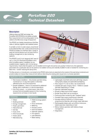 Portaflow 220 Technical Datasheet 1
(Issue 1.0)
Portaflow 220
Technical Datasheet
Description
Utilising advanced DSP technology, the
Portaflow 220 (PF220) is the latest portable
flow measurement and recording system to be
added to the Micronics range of equipment.
The PF220 can display instantaneous fluid flow
rates or velocity, together with totalised values.
A variable current or pulse output, proportional
to the detected flow rate, is also produced by the
PF220 to enable it to interface with a range of
external control devices such as those found in
building management or site monitoring
systems.
The PF220 is very much designed with ‘ease of
use’ in mind. An interactive QuickStart menu,
which simplifies system installation at any
suitable location, together with minimal set-up
requirements, means that the system can be installed and brought into service very quickly. Furthermore, the application
parameters for a particular site can be saved to non-volatile memory and instantly recalled if a site is revisited for monitoring at a
later time – further reducing the set-up time.
The flow sensors, or transducers, connected to the PF220 instrument are attached to the outside of the pipe being monitored and
provide totally non-invasive flow measurement without disturbing the existing plant equipment or process operation.
Application benefits: Standard features:
• Non-invasive installation – the process operation being
monitored is in no way interrupted or otherwise
affected by the use of this equipment
• Simple installation – there is no overhead for additional
fittings, plant modification, or retro-fit expenditure
• Zero fluid contact – no contamination risks of the
process fluid and possible exposure of the monitoring
equipment to corrosive or toxic liquids
• Light-weight, hand-held instrument with large, easy to
read graphic display and switchable backlighting
• Flow range 0.1m/sec to 20m/sec bi-directional
• Useable with pipes ranging 13mm - 1000mm outside
diameter (depending on model)
• Operator selectable language
• Simple to follow dual function keypad
• Simple ‘Quick Start’ set up procedure
• Continuous flow monitoring, with ‘Totalised’ option
• Variable Pulse output proportional to flowrate
• Variable 4-20mA, 0-20mA or 0-16mA output
proportional to flowrate, with simple range calibration
• Rechargeable battery with up to 20hrs continuous
battery operation depending on load
• Mains/battery operation with battery charge
management
• Diagnostics
Industries: Applications:
• Water
• Building services
• Energy management
• Power generation
• Petrochemical
• Oil/Gas
• Food/drink
• Pharmaceuticals
• Power plants
• Manufacturing
• HVAC & energy system
audits
• Pump verification
• Metering
• Process control
• Chemical addition
• Hydraulic systems
• Fire systems
• Leak detection
• Boiler testing
Tel: +44 (0)191 490 1547
Fax: +44 (0)191 477 5371
Email: northernsales@thorneandderrick.co.uk
Website: www.heattracing.co.uk
www.thorneanderrick.co.uk
 