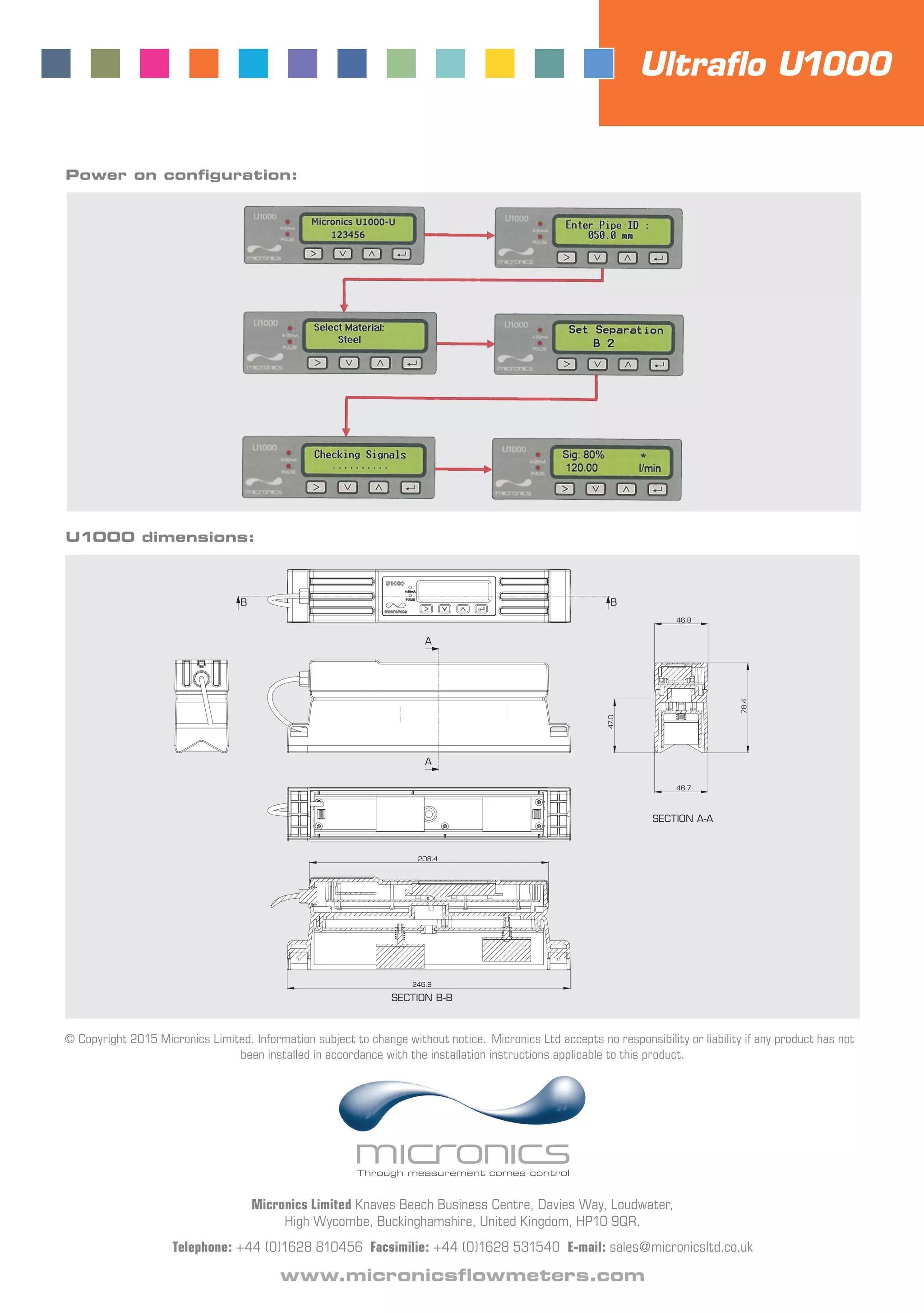 Micronics Limited Knaves Beech Business Centre, Davies Way, Loudwater,
High Wycombe, Buckinghamshire, United Kingdom, HP10 9QR.
Telephone: +44 (0)1628 810456 Facsimilie: +44 (0)1628 531540 E-mail: sales@micronicsltd.co.uk
www.micronicsﬂowmeters.com
© Copyright 2015 Micronics Limited. Information subject to change without notice. Micronics Ltd accepts no responsibility or liability if any product has not
been installed in accordance with the installation instructions applicable to this product.
U1000 dimensions:
Power on conﬁguration:
A
A
BB
46.8
78.4
46.7
47.0
SECTION A-A
208.4
246.9
SECTION B-B
Ultraﬂo U1000
 