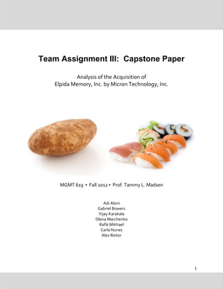 Team Assignment III: Capstone Paper

           Analysis of the Acquisition of
   Elpida Memory, Inc. by Micron Technology, Inc.




     MGMT 619 ▪ Fall 2012 ▪ Prof. Tammy L. Madsen


                        Adi Aloni
                     Gabriel Bowers
                     Vijay Karakala
                    Olena Marchenko
                      Rafik Mikhael
                       Carla Nunes
                       Alex Reitor




                                                    1
 