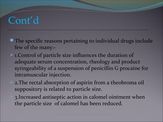 Cont’d
The specific reasons pertaining to individual drugs include
few of the many:-
1.Control of particle size influences the duration of
adequate serum concentration, rheology and product
syringeability of a suspension of penicillin G procaine for
intramuscular injection.
2.The rectal absorption of aspirin from a theobroma oil
suppository is related to particle size.
3.Increased antiseptic action in calomel ointment when
the particle size of calomel has been reduced.
 