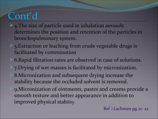 Cont’d
4.The size of particle used in inhalation aerosols
determines the position and retention of the particles in
bronchopulmonary system.
5.Extraction or leaching from crude vegetable drugs is
facilitated by comminution
6.Rapid filtration rates are observed in case of solutions.
7.Drying of wet masses is facilitated by micronization.
8.Micronization and subsequent drying increase the
stability because the occluded solvent is removed.
9.Micronization of ointments, pastes and creams provide a
smooth texture and better appearance in addition to
improved physical stability.
Ref :-Lachman pg 21- 22
 