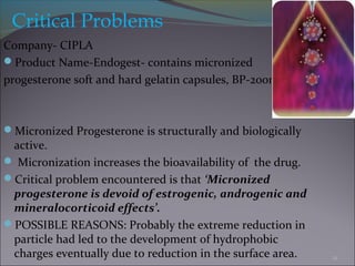 Critical Problems
Company- CIPLA
Product Name-Endogest- contains micronized
progesterone soft and hard gelatin capsules, BP-200mg.
Micronized Progesterone is structurally and biologically
active.
 Micronization increases the bioavailability of the drug.
Critical problem encountered is that ‘Micronized
progesterone is devoid of estrogenic, androgenic and
mineralocorticoid effects’.
POSSIBLE REASONS: Probably the extreme reduction in
particle had led to the development of hydrophobic
charges eventually due to reduction in the surface area. 12
 