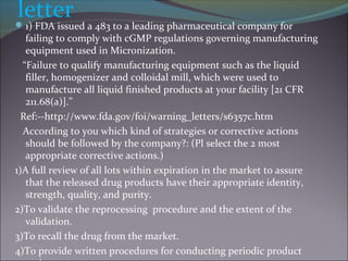 letter1) FDA issued a 483 to a leading pharmaceutical company for
failing to comply with cGMP regulations governing manufacturing
equipment used in Micronization.
“Failure to qualify manufacturing equipment such as the liquid
filler, homogenizer and colloidal mill, which were used to
manufacture all liquid finished products at your facility [21 CFR
211.68(a)].”
Ref:--http://www.fda.gov/foi/warning_letters/s6357c.htm
According to you which kind of strategies or corrective actions
should be followed by the company?: (Pl select the 2 most
appropriate corrective actions.)
1)A full review of all lots within expiration in the market to assure
that the released drug products have their appropriate identity,
strength, quality, and purity.
2)To validate the reprocessing procedure and the extent of the
validation.
3)To recall the drug from the market.
4)To provide written procedures for conducting periodic product
 