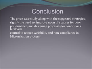 Conclusion
The given case study along with the suggested strategies,
signify the need to improve upon the causes for poor
performance, and designing processes for continuous
feedback
control to reduce variability and non-compliance in
Micronization process.
 