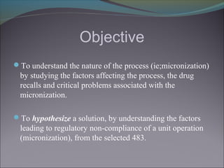 Objective
To understand the nature of the process (ie;micronization)
by studying the factors affecting the process, the drug
recalls and critical problems associated with the
micronization.
To hypothesize a solution, by understanding the factors
leading to regulatory non-compliance of a unit operation
(micronization), from the selected 483.
 