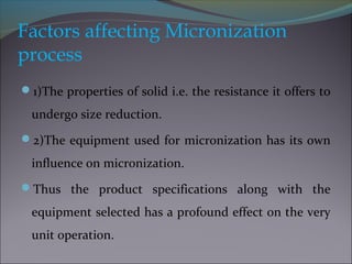Factors affecting Micronization
process
1)The properties of solid i.e. the resistance it offers to
undergo size reduction.
2)The equipment used for micronization has its own
influence on micronization.
Thus the product specifications along with the
equipment selected has a profound effect on the very
unit operation.
 