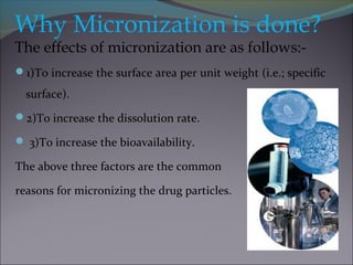 Why Micronization is done?
The effects of micronization are as follows:-
1)To increase the surface area per unit weight (i.e.; specific
surface).
2)To increase the dissolution rate.
 3)To increase the bioavailability.
The above three factors are the common
reasons for micronizing the drug particles.
 
