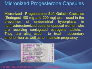 Micronized Progesterone Capsules 
Micronized Progesterone Soft Gelatin Capsules 
(Endogest 100 mg and 200 mg) are used in the 
prevention of endometrial hyperplasia in 
nonhysterectomized postmenopausal women who 
are receiving conjugated estrogens tablets. 
They are also used to treat secondary 
amenorrhea as well as to maintain pregnancy. 
© The Swiss Pharmacy, Geneva Switzerland 
 