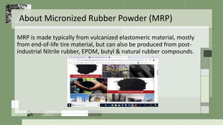 About Micronized Rubber Powder (MRP)
MRP is made typically from vulcanized elastomeric material, mostly
from end-of-life tire material, but can also be produced from post-
industrial Nitrile rubber, EPDM, butyl & natural rubber compounds.