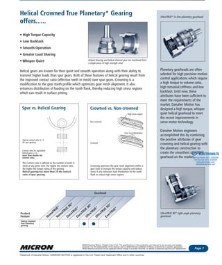 Phone: 1-800-554-8466
Website: www.microngearheads.com Features & Benefits
Page 7
©2003 Danaher Motion. Printed in the U.S.A. The specifications in this publication are believed to be accurate and reliable.
However, it is the responsibility of the product user to determine the suitability of Micron products for a specific application.
While defective products will be replaced without charge if promptly returned, no liability is assumed beyond such replacement.
Trademark of Danaher Motion. DANAHER MOTION is registered in the U.S. Patent and Trademark Office and in other countries.*
UltraTRUE* in-line planetary gearhead
Planetary gearheads are often
selected for high precision motion
control applications which require
a high torque to volume ratio,
high torsonial stiffness and low
backlash. Until now, these
attributes have been sufficient to
meet the requirements of the
market. Danaher Motion has
designed a high torque, whisper
quiet helical gearhead to meet
the recent improvements in
servo motor technology.
Danaher Motion engineers
accomplished this by combining
the positive attributes of gear
crowning and helical gearing with
the planetary construction to
create the smoothest operating
gearhead on the market.
UltraTRUE 90* right angle planetary
gearhead
Helical Crowned True Planetary* Gearing
offers......
• High Torque Capacity
• Low Backlash
• Smooth Operation
• Greater Load Sharing
• Whisper Quiet
Helical gears are known for their quiet and smooth operation along with their ability to
transmit higher loads than spur gears. Both of these features of helical gearing result from
the improved contact ratio (effective teeth in mesh) over spur gears. Crowning is a
modification to the gear tooth profile which optimizes gear mesh alignment. It also
enhances distribution of loading on the tooth flank, thereby reducing high stress regions
which can result in surface pitting.
Spur vs. Helical Gearing Crowned vs. Non-crowned
The Contact ratio is defined as the number of teeth in
mesh at any given time. The higher the contact ratio,
the higher the torque rating of the gearing.
Helical gearing has more than 2X the contact
ratio of spur gearing.
Crowning optimizes the gear mesh alignment within a
gear train to increase the torque capacity and reduce
noise. It also enhances load distribution on the tooth
flank to reduce high stress regions.
Output housing and helical internal gear are machined from
a single piece of high strength steel
Gearhead
Product
Feature
Helical crowned
True Planetary
gearing
Nem
aTRUE*
Nem
aTRUE
90*
DuraTRUE*
DuraTRUE
90*
UltraTRUE*
UltraTRUE
90*
EverTRUE*
Contact ratio for equivalent
helical gear is 3.3...
more than double the
contact ratio.
Typical contact ratio is 1.5
for spur gearing.
Non-crowned
Crowned
High stress region
Even load distribution
ELECTROMATE
Toll Free Phone (877) SERVO98
Toll Free Fax (877) SERV099
www.electromate.com
sales@electromate.com
Sold & Serviced By:
 