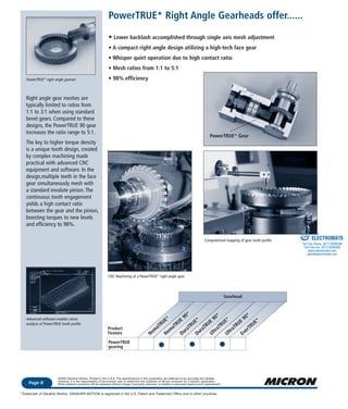 Phone: 1-800-554-8466
Website: www.microngearheads.comFeatures & Benefits
Page 8
©2003 Danaher Motion. Printed in the U.S.A. The specifications in this publication are believed to be accurate and reliable.
However, it is the responsibility of the product user to determine the suitability of Micron products for a specific application.
While defective products will be replaced without charge if promptly returned, no liability is assumed beyond such replacement.
Trademark of Danaher Motion. DANAHER MOTION is registered in the U.S. Patent and Trademark Office and in other countries.*
PowerTRUE* right angle gearset
Right angle gear meshes are
typically limited to ratios from
1:1 to 3:1 when using standard
bevel gears. Compared to these
designs, the PowerTRUE 90 gear
increases the ratio range to 5:1.
The key to higher torque density
is a unique tooth design, created
by complex machining made
practical with advanced CNC
equipment and software. In the
design,multiple teeth in the face
gear simultaneously mesh with
a standard involute pinion. The
continuous tooth engagement
yields a high contact ratio
between the gear and the pinion,
boosting torques to new levels
and efficiency to 98%.
Advanced software enables stress
analysis of PowerTRUE tooth profile
Gearhead
Product
Feature
PowerTRUE
gearing
Nem
aTRUE*
Nem
aTRUE
90*
DuraTRUE*
DuraTRUE
90*
UltraTRUE*
UltraTRUE
90*
EverTRUE*
CNC Machining of a PowerTRUE* right angle gear
Computerized mapping of gear tooth profile
PowerTRUE* Right Angle Gearheads offer......
• Lower backlash accomplished through single axis mesh adjustment
• A compact right angle design utilizing a high-tech face gear
• Whisper quiet operation due to high contact ratio
• Mesh ratios from 1:1 to 5:1
• 98% efficiency
PowerTRUE* Gear
ELECTROMATE
Toll Free Phone (877) SERVO98
Toll Free Fax (877) SERV099
www.electromate.com
sales@electromate.com
Sold & Serviced By:
 