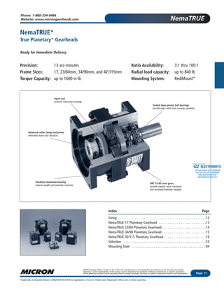 NemaTRUE
Page 11
©2003 Danaher Motion. Printed in the U.S.A. The specifications in this publication are believed to be accurate and reliable.
However, it is the responsibility of the product user to determine the suitability of Micron products for a specific application.
While defective products will be replaced without charge if promptly returned, no liability is assumed beyond such replacement.
Trademark of Danaher Motion. DANAHER MOTION is registered in the U.S. Patent and Trademark Office and in other countries.*
Phone: 1-800-554-8466
Website: www.microngearheads.com
NemaTRUE*
True Planetary* Gearheads
Ready for Immediate Delivery
Precision: 13 arc-minutes Ratio Availability: 3:1 thru 100:1
Frame Sizes: 17, 23/60mm, 34/90mm, and 42/115mm Radial load capacity: up to 840 lb
Torque Capacity: up to 1600 in-lb Mounting System: RediMount*
Index Page
Sizing . . . . . . . . . . . . . . . . . . . . . . . . . . . . . . . . . . . . . . . . . . . . . . . .12
NemaTRUE 17 Planetary Gearhead . . . . . . . . . . . . . . . . . . . . . . . . . .13
NemaTRUE 23/60 Planetary Gearhead . . . . . . . . . . . . . . . . . . . . . . . .14
NemaTRUE 34/90 Planetary Gearhead . . . . . . . . . . . . . . . . . . . . . . . .15
NemaTRUE 42/115 Planetary Gearhead . . . . . . . . . . . . . . . . . . . . . . .16
Selection . . . . . . . . . . . . . . . . . . . . . . . . . . . . . . . . . . . . . . . . . . . . . .10
Mounting Tools . . . . . . . . . . . . . . . . . . . . . . . . . . . . . . . . . . . . . . . . 84
Input seal
prevents lubrication leakage
Balanced collar clamp and pinion
eliminates noise and vibration
Anodized aluminum housing
reduces weight and prevents corrosion
Sealed deep groove ball bearings
provide high radial load carrying capability
HRC 55-60 steel gears
provide superior wear resistance
and increased backlash integrity
ELECTROMATE
Toll Free Phone (877) SERVO98
Toll Free Fax (877) SERV099
www.electromate.com
sales@electromate.com
Sold & Serviced By:
 
