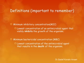 Definitions (important to remember)
 Minimum inhibitory concentration(MIC)
 Lowest concentration of an antimicrobial agent that
visibly inhibits the growth of the organism.
 Minimum bactericidal concentration (MBC)
 Lowest concentration of the antimicrobial agent
that results in the death of the organism.
Dr.Sadaf Konain Ansari
 