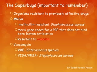 The Superbugs (important to remember)
 Organisms resistant to previously effective drugs
 MRSA
 methicillin-resistant Staphylococcus aureus
mecA gene codes for a PBP that does not bind
beta-lactam antibiotics
Resistant to oxacillin
 Vancomycin
VRE –Enterococcus species
VISA/VRSA- Staphylococcus aureus
Dr.Sadaf Konain Ansari
 