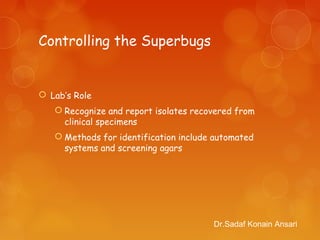 Controlling the Superbugs
 Lab’s Role
 Recognize and report isolates recovered from
clinical specimens
 Methods for identification include automated
systems and screening agars
Dr.Sadaf Konain Ansari
 
