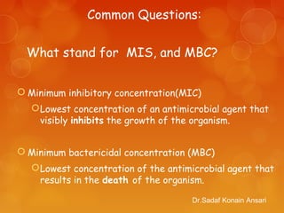  Minimum inhibitory concentration(MIC)
Lowest concentration of an antimicrobial agent that
visibly inhibits the growth of the organism.
 Minimum bactericidal concentration (MBC)
Lowest concentration of the antimicrobial agent that
results in the death of the organism.
What stand for MIS, and MBC?
Dr.Sadaf Konain Ansari
Common Questions:
 