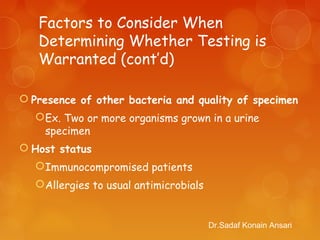Factors to Consider When
Determining Whether Testing is
Warranted (cont’d)
 Presence of other bacteria and quality of specimen
Ex. Two or more organisms grown in a urine
specimen
 Host status
Immunocompromised patients
Allergies to usual antimicrobials
Dr.Sadaf Konain Ansari
 