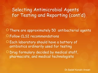 Selecting Antimicrobial Agents
for Testing and Reporting (cont’d)
There are approximately 50 antibacterial agents
Follow CLSI recommendations
Each laboratory should have a battery of
antibiotics ordinarily used for testing
Drug formulary decided by medical staff,
pharmacists, and medical technologists
Dr.Sadaf Konain Ansari
 