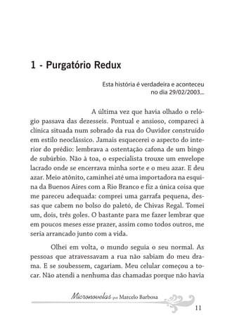 1 - Purgatório Redux
Esta história é verdadeira e aconteceu
no dia 29/02/2003...

A última vez que havia olhado o relógio passava das dezesseis. Pontual e ansioso, compareci à
clínica situada num sobrado da rua do Ouvidor construído
em estilo neoclássico. Jamais esquecerei o aspecto do interior do prédio: lembrava a ostentação cafona de um bingo
de subúrbio. Não à toa, o especialista trouxe um envelope
lacrado onde se encerrava minha sorte e o meu azar. E deu
azar. Meio atônito, caminhei até uma importadora na esquina da Buenos Aires com a Rio Branco e fiz a única coisa que
me pareceu adequada: comprei uma garrafa pequena, dessas que cabem no bolso do paletó, de Chivas Regal. Tomei
um, dois, três goles. O bastante para me fazer lembrar que
em poucos meses esse prazer, assim como todos outros, me
seria arrancado junto com a vida.
Olhei em volta, o mundo seguia o seu normal. As
pessoas que atravessavam a rua não sabiam do meu drama. E se soubessem, cagariam. Meu celular começou a tocar. Não atendi a nenhuma das chamadas porque não havia

Micronovelas por Marcelo Barbosa
11

 