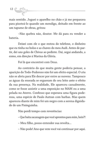 12
mais sentido. Joguei o aparelho no chão e já me preparava
para pisoteá-lo quando um mendigo, deitado em frente ao
um tapume de obras, gritou:
–Não quebra não, doutor. Me dá para eu vender a
bateria.
Deixei com ele o que restou do telefone, o dinheiro
que eu tinha no bolso e as chaves do meu Audi. Antes de partir, dei uns goles de Chivas ao pedinte. Daí, segui andando, a
esmo, em direção à Marina da Glória.
Foi lá que encontrei com Deus.
Ao contrário do que muita gente poderia pensar, a
aparição do Todo-Poderoso não foi um efeito especial. O céu
não se abriu para Ele descer por entre as nuvens. Tampouco
as águas da enseada se ergueram do seu leito ante o efeito
da sua presença. Na realidade, Ele apareceu casualmente,
como se fosse assistir a uma exposição no MAM ou a uma
pelada no Aterro. Confesso que esperava uma figura poderosa, uma espécie de Paulo Autran com barbas. Mas quem
apareceu diante de mim foi um negro com a serena dignidade de um Pixinguinha.
Não perdi tempo com reverências:
– Que baita sacanagem que você aprontou para mim, hein?!
– Meu filho, posso entender sua revolta...
– Não pode! Ano que vem você vai continuar por aqui.

 