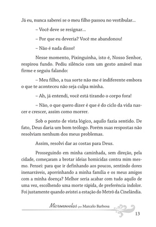 Já eu, nunca saberei se o meu filho passou no vestibular...
– Você deve se resignar...
– Por que eu deveria? Você me abandonou!
– Não é nada disso!
Nesse momento, Pixinguinha, isto é, Nosso Senhor,
respirou fundo. Pediu silêncio com um gesto amável mas
firme e seguiu falando:
– Meu filho, a tua sorte não me é indiferente embora
o que te aconteceu não seja culpa minha.
– Ah, já entendi, você está tirando o corpo fora!
– Não, o que quero dizer é que é do ciclo da vida nascer e crescer, assim como morrer.
Sob o ponto de vista lógico, aquilo fazia sentido. De
fato, Deus daria um bom teólogo. Porém suas respostas não
resolviam nenhum dos meus problemas.
Assim, resolvi dar as costas para Deus.
Prosseguindo em minha caminhada, sem direção, pela
cidade, começaram a brotar ideias homicidas contra mim mesmo. Pensei: para que ir definhando aos poucos, sentindo dores
inenarráveis, aporrinhando a minha família e os meus amigos
com a minha doença? Melhor seria acabar com tudo aquilo de
uma vez, escolhendo uma morte rápida, de preferência indolor.
Foi justamente quando avistei a estação do Metrô da Cinelândia.

Micronovelas por Marcelo Barbosa
13

 