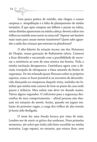 14
Com pouca prática de suicídio, não chegou a causar
surpresa a atrapalhação e a falta de planejamento de minha
tentativa. É que após comprar um bilhete e passar na roleta,
várias dúvidas apareceram na minha cabeça: deveria saltar nos
trilhos no sentido zona norte ou zona sul? Esperar um horário
mais vazio para causar menos transtorno? Quem sabe aguardar a saída das crianças que estavam na plataforma?
O alto-falante da estação tocava um dos Noturnos
de Chopin, numa gravação de Rubinstein talvez. Comecei
a ficar distraído e encantado com a possibilidade de encerrar a existência ao som de uma música tão bonita. Toda a
minha excitação desapareceu. Caminhava agora com a decisão tranquila de ultrapassar a faixa amarela do limite de
segurança. De tão relaxado quase flutuava sobre os próprios
sapatos, como se fosse possível ir ao encontro do desconhecido dançando os compassos daquele tema, melodia tão familiar que minha mãe cansou de tirar ao piano da casa onde
passei a infância. Meu enleio não deve ter durado muito.
Talvez alguns segundos. O suficiente para a segurança desconfiar do meu comportamento – afinal pessoas não dançam em estações do metrô. Assim, quando me joguei embaixo do primeiro vagão, a carga dos trilhos de alta tensão
já havia sido desligada.
O trem fez uma freada brusca por cima de mim.
Lembro-me de ouvir os gritos das senhoras. Num primeiro
momento, até achei que tinha sido bem-sucedido na minha
tentativa. Logo reparei, no entanto, que estava ileso, sem

 