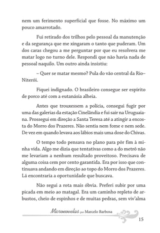 nem um ferimento superficial que fosse. No máximo um
pouco amarrotado.
Fui retirado dos trilhos pelo pessoal da manutenção
e da segurança que me xingaram o tanto que puderam. Um
dos caras chegou a me perguntar por que eu resolvera me
matar logo no turno dele. Respondi que não havia nada de
pessoal naquilo. Um outro ainda insistiu:
– Quer se matar mesmo? Pula do vão central da Rio–
Niterói.
Fiquei indignado. O brasileiro consegue ser espírito
de porco até com a eutanásia alheia.
Antes que trouxessem a polícia, consegui fugir por
uma das galerias da estação Cinelândia e fui sair na Uruguaiana. Prossegui em direção a Santa Teresa até a atingir a encosta do Morro dos Prazeres. Não sentia nem fome e nem sede.
De vez em quando levava aos lábios mais uma dose do Chivas.
O tempo todo pensava no plano para pôr fim à minha vida. Algo me dizia que tentativas como a do metrô não
me levariam a nenhum resultado proveitoso. Precisava de
alguma coisa cem por cento garantida. Era por isso que continuava andando em direção ao topo do Morro dos Prazeres.
Lá encontraria a oportunidade que buscava.
Não segui a rota mais óbvia. Preferi subir por uma
picada em meio ao matagal. Era um caminho repleto de arbustos, cheio de espinhos e de muitas pedras, sem viv’alma

Micronovelas por Marcelo Barbosa
15

 