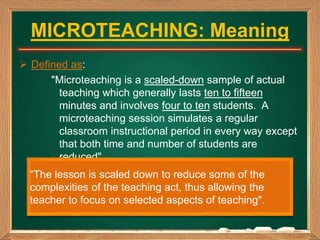 MICROTEACHING: Meaning
 Defined as:
"Microteaching is a scaled-down sample of actual
teaching which generally lasts ten t...