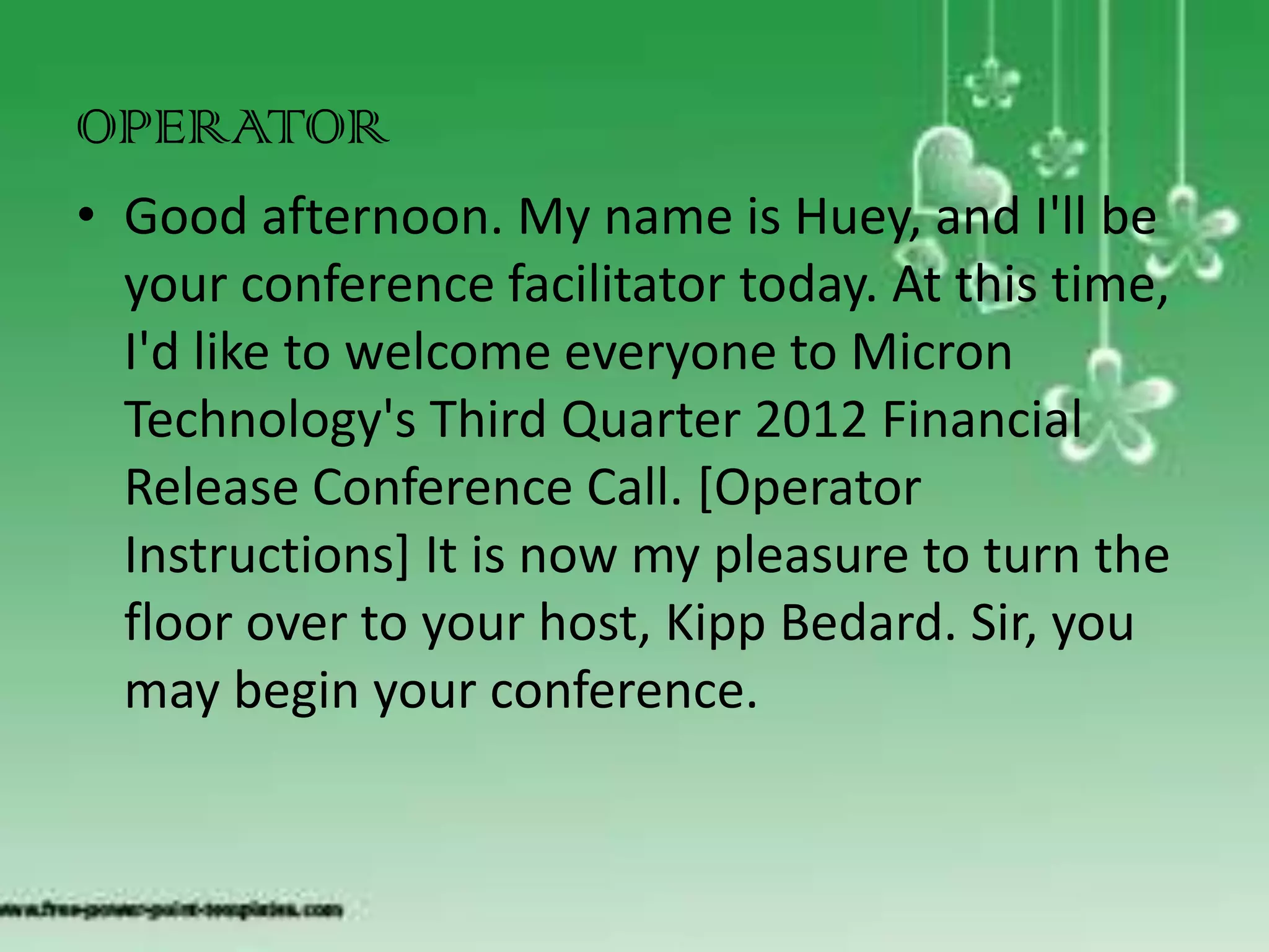 OPERATOR
• Good afternoon. My name is Huey, and I'll be
  your conference facilitator today. At this time,
  I'd like to welcome everyone to Micron
  Technology's Third Quarter 2012 Financial
  Release Conference Call. [Operator
  Instructions] It is now my pleasure to turn the
  floor over to your host, Kipp Bedard. Sir, you
  may begin your conference.
 