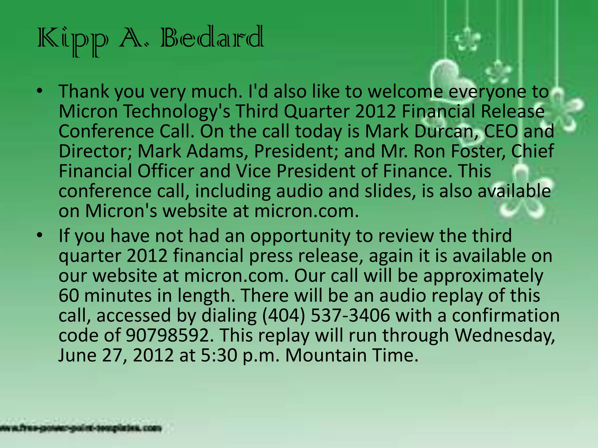 Kipp A. Bedard
• Thank you very much. I'd also like to welcome everyone to
  Micron Technology's Third Quarter 2012 Financial Release
  Conference Call. On the call today is Mark Durcan, CEO and
  Director; Mark Adams, President; and Mr. Ron Foster, Chief
  Financial Officer and Vice President of Finance. This
  conference call, including audio and slides, is also available
  on Micron's website at micron.com.
• If you have not had an opportunity to review the third
  quarter 2012 financial press release, again it is available on
  our website at micron.com. Our call will be approximately
  60 minutes in length. There will be an audio replay of this
  call, accessed by dialing (404) 537-3406 with a confirmation
  code of 90798592. This replay will run through Wednesday,
  June 27, 2012 at 5:30 p.m. Mountain Time.
 