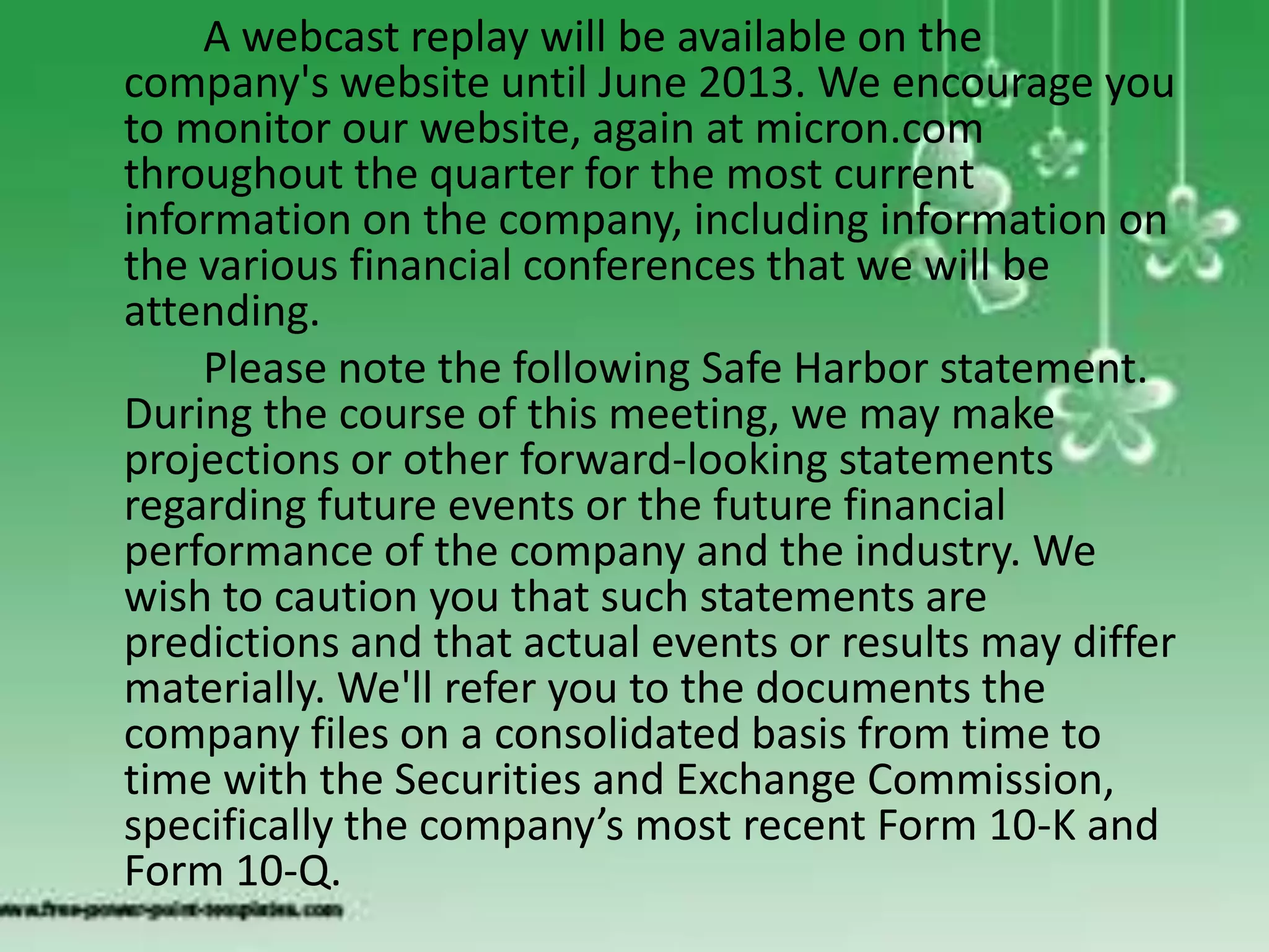 A webcast replay will be available on the
company's website until June 2013. We encourage you
to monitor our website, again at micron.com
throughout the quarter for the most current
information on the company, including information on
the various financial conferences that we will be
attending.
    Please note the following Safe Harbor statement.
During the course of this meeting, we may make
projections or other forward-looking statements
regarding future events or the future financial
performance of the company and the industry. We
wish to caution you that such statements are
predictions and that actual events or results may differ
materially. We'll refer you to the documents the
company files on a consolidated basis from time to
time with the Securities and Exchange Commission,
specifically the company’s most recent Form 10-K and
Form 10-Q.
 