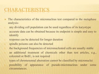 CHARACTERISTICS
 The characteristics of the micronucleus test compared to the metaphase
analysis-
1. any dividing cell population can be used regardless of its karyotype
2. accurate data can be obtained because its endpoint is simple and easy to
identify
3. response can be detected for longer duration
4. spindle poisons can also be detected
5. the background frequencies of micronucleated cells are usually stable
6. an additional treatment of chemicals other than test articles, e.g.,
colcemid or BrdU, is not required
7. types of chromosomal aberration cannot be classified by micronuclei
8. possibility of appearance of pseudo-micronucleus under some
circumstances.
 
