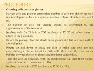 PROCEDURE
 Growing cells on cover glasses
a) Harvest cells and plate an appropriate number of cells per dish or per well
in a 6-well plate, at least in duplicate in a final volume of culture medium 1
ml.
b) The number of cells for seeding should be determined by the
aggressiveness of the treatment.
c) Incubate cells for 24 h in a CO2 incubator at 37 °C and allow them to
attach to the plate/dish.
d) Before the plating, place the sterile cover glasses slip flat into each well of
a 6-well plate.
e) Pipette up and down or shake the dish to make sure cells are not
concentrating in the center of the dish well. Make sure there are no air
bubbles between the cover glasses and the tissue culture dish.
f) Treat the cells as necessary with the metallodrugs (at their IC50 values,
against immortalized non-cancer cells).
g) Incubate the cells in a CO2 incubator at 37 °C for 48 h.
 