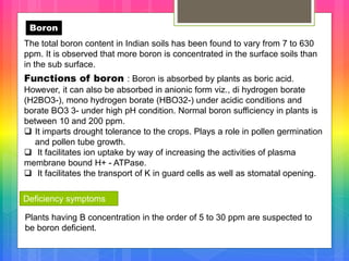 Boron
The total boron content in Indian soils has been found to vary from 7 to 630
ppm. It is observed that more boron is concentrated in the surface soils than
in the sub surface.
Functions of boron : Boron is absorbed by plants as boric acid.
However, it can also be absorbed in anionic form viz., di hydrogen borate
(H2BO3-), mono hydrogen borate (HBO32-) under acidic conditions and
borate BO3 3- under high pH condition. Normal boron sufficiency in plants is
between 10 and 200 ppm.
 It imparts drought tolerance to the crops. Plays a role in pollen germination
and pollen tube growth.
 It facilitates ion uptake by way of increasing the activities of plasma
membrane bound H+ - ATPase.
 It facilitates the transport of K in guard cells as well as stomatal opening.
Deficiency symptoms
Plants having B concentration in the order of 5 to 30 ppm are suspected to
be boron deficient.
 