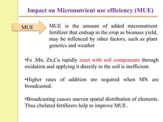 Impact on Micronutrient use efficiency (MUE)
•Fe ,Mn, Zn,Cu rapidly react with soil components through
oxidation and applying it directly to the soil is inefficient.
•Higher rates of addition are required when MN are
broadcasted.
•Broadcasting causes uneven spatial distribution of elements.
Thus chelated fertilizers help to improve MUE.
MUE MUE is the amount of added micronutrient
fertilizer that endsup in the crop as biomass yield,
may be inflenced by other factors, such as plant
genetics and weather
 