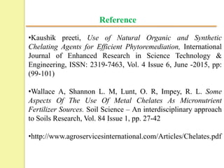 Reference
•Kaushik preeti, Use of Natural Organic and Synthetic
Chelating Agents for Efficient Phytoremediation, International
Journal of Enhanced Research in Science Technology &
Engineering, ISSN: 2319-7463, Vol. 4 Issue 6, June -2015, pp:
(99-101)
•Wallace A, Shannon L. M, Lunt, O. R, Impey, R. L. Some
Aspects Of The Use Of Metal Chelates As Micronutrient
Fertilizer Sources. Soil Science – An interdisciplinary approach
to Soils Research, Vol. 84 Issue 1, pp. 27-42
•http://www.agroservicesinternational.com/Articles/Chelates.pdf
 