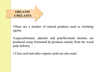 ORGANIC
CHELATES
•There are a number of natural products used as chelating
agents.
•Lignosulfonates, phenols and polyflavinoid chelates are
produced using fermented by-products mainly from the wood
pulp industry.
• Citric acid and other organic acids are also used .
 