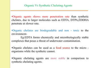 •Organic agents shows more penetration rate than synthetic
chelates, due to larger molecules such as EDTA, DTPA,EDDHA
penetrate at slower rate.
•Organic chelates are biodegradable and non - toxic to the
environment-
Eg:EDTA forms chemically and microbiologically stable
complexes that poses a threat of underwater contamination.
•Organic chelates can be used as a food source to the micro -
organisms while the synthetic cannot.
•Organic chelating agents are more stable in comparison to
synthetic chelating agents.
Organic Vs Synthetic Chelating Agents
 