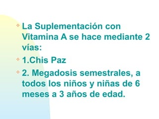 
La Suplementación con
Vitamina A se hace mediante 2
vías:

1.Chis Paz

2. Megadosis semestrales, a
todos los niños y niñas de 6
meses a 3 años de edad.
 
