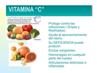 VITAMINA “C”
Protege contra las
infecciones ( Gripes y
Resfriados).
Ayuda al aprovechamiento
del hierro
Su DEFICIENCIA puede
producir:
Encías sangrantes
Hemorragias en cualquier
parte del cuerpo
Articulaciones dolorosas e
inflamadas
 
