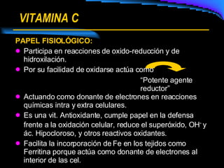 VITAMINA C PAPEL FISIOLÓGICO: Participa en reacciones de oxido-reducción y de hidroxilación. Por su facilidad de oxidarse actúa como Actuando como donante de electrones en reacciones químicas intra y extra celulares. Es una vit. Antioxidante, cumple papel en la defensa frente a la oxidación celular, reduce el superóxido, OH -  y ác. Hipocloroso, y otros reactivos oxidantes. Facilita la incorporación de Fe en los tejidos como Ferritina porque actúa como donante de electrones al interior de las cel. “ Potente agente reductor” 