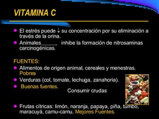 VITAMINA C El estrés puede    su concentración por su eliminación a través de la orina. Animales  inhibe la formación de nitrosaminas carcinogénicas. FUENTES: Alimentos de origen animal, cereales y menestras.  Pobres Verduras (col, tomate, lechuga, zanahoria). Buenas fuentes. Frutas cítricas: limón, naranja, papaya, piña, tumbo, maracuyá, camu-camu.  Mejores Fuentes. Consumir crudas 